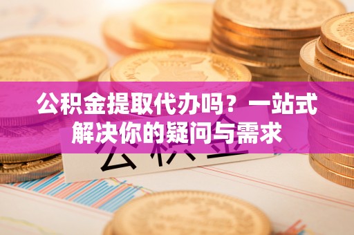 高明公积金提取代办吗？一站式解决你的疑问与需求