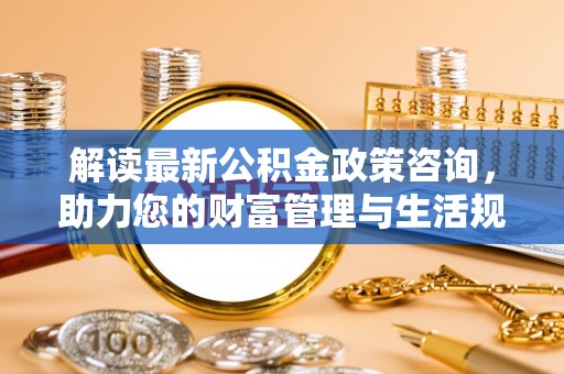 高明解读最新公积金政策咨询，助力您的财富管理与生活规划