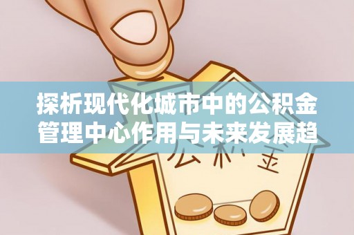 高明探析现代化城市中的公积金管理中心作用与未来发展趋势